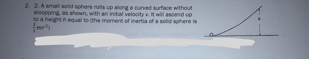2. 2. A small solid sphere rolls up along a curved surface without
sloopping, as shown, with an initial velocity v. It will ascend up
to a height h equal to (the moment of inertia of a solid sphere is
mr2)
