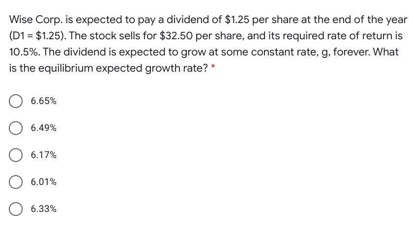 Wise Corp. is expected to pay a dividend of $1.25 per share at the end of the year
(D1 = $1.25). The stock sells for $32.50 per share, and its required rate of return is
10.5%. The dividend is expected to grow at some constant rate, g, forever. What
is the equilibrium expected growth rate? *
6.65%
6.49%
6.17%
6.01%
6.33%
