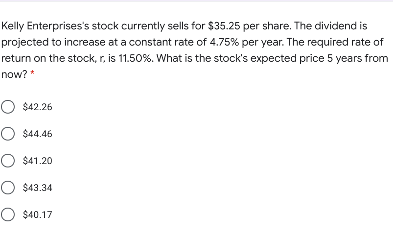 Kelly Enterprises's stock currently sells for $35.25 per share. The dividend is
projected to increase at a constant rate of 4.75% per year. The required rate of
return on the stock, r, is 11.50%. What is the stock's expected price 5 years from
now? *
O $42.26
O $44.46
O $41.20
O $43.34
O $40.17
