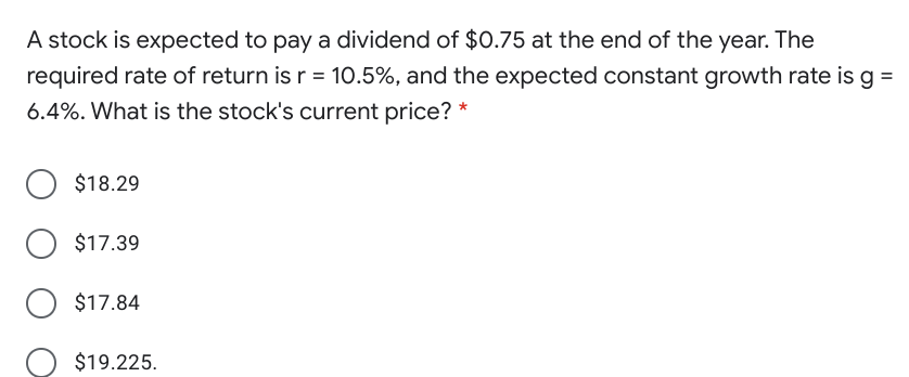 A stock is expected to pay a dividend of $0.75 at the end of the year. The
required rate of return is r = 10.5%, and the expected constant growth rate is g =
6.4%. What is the stock's current price? *
$18.29
$17.39
$17.84
$19.225.
