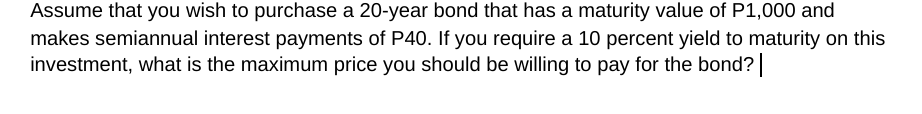 Assume that you wish to purchase a 20-year bond that has a maturity value of P1,000 and
makes semiannual interest payments of P40. If you require a 10 percent yield to maturity on this
investment, what is the maximum price you should be willing to pay for the bond?
