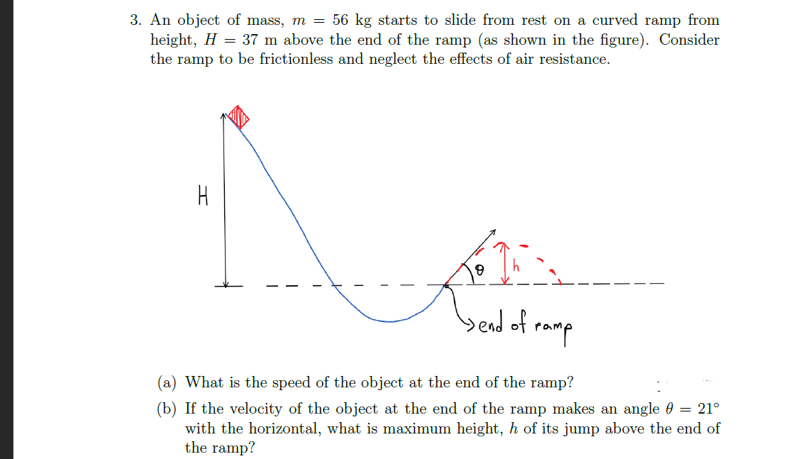 An object of mass, m = 56 kg starts to slide from rest on a curved ramp from
height, H = 37 m above the end of the ramp (as shown in the figure). Consider
the ramp to be frictionless and neglect the effects of air resistance.
%3D
H
yend of ramp
(a) What is the speed of the object at the end of the ramp?
(b) If the velocity of the object at the end of the ramp makes an angle 0 = 21°
with the horizontal, what is maximum height, h of its jump above the end of
the ramp?
