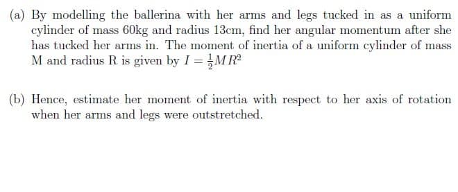 (a) By modelling the ballerina with her arms and legs tucked in as a uniform
cylinder of mass 60kg and radius 13cm, find her angular momentum after she
has tucked her arms in. The moment of inertia of a uniform cylinder of mass
M and radius R is given by I =,MR
(b) Hence, estimate her moment of inertia with respect to her axis of rotation
when her arms and legs were outstretched.
