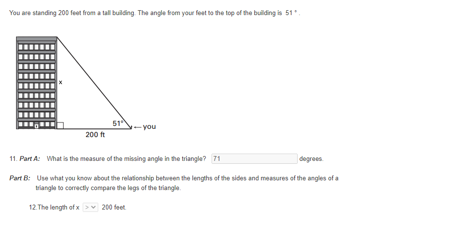 You are standing 200 feet from a tall building. The angle from your feet to the top of the building is 51 ° .
510
- you
200 ft
11. Part A: What is the measure of the missing angle in the triangle? 71
degrees.
Part B: Use what you know about the relationship between the lengths of the sides and measures of the angles of a
triangle to correctly compare the legs of the triangle.
12.The length of x
200 feet.
