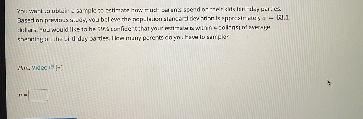 You want to obtain a sample to estimate how much parents spend on their kids birthday parties.
Based on previous study, you believe the population standard deviation is approximatelyo = 63.1
dollars. You would like to be 99% confident that your estimate is within 4 dollar(s) of average
spending on the birthday parties. How many parents do you have to sample?
Hint: Video [+]
n =
