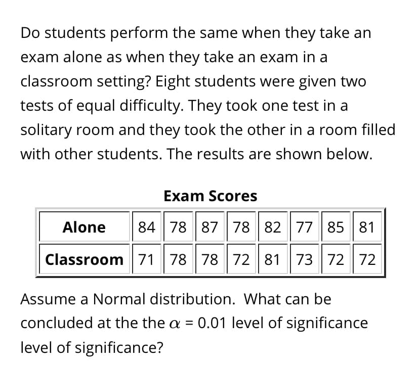 Do students perform the same when they take an
exam alone as when they take an exam in a
classroom setting? Eight students were given two
tests of equal difficulty. They took one test in a
solitary room and they took the other in a room filled
with other students. The results are shown below.
Exam Scores
Alone
84 78 87 78 82 77 85 81
Classroom71 78 78 72 81 73 72 72
Assume a Normal distribution. What can be
concluded at the the a = 0.01 level of significance
level of significance?
