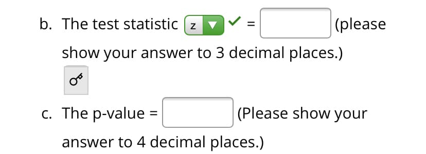 b. The test statistic ( z
(please
show your answer to 3 decimal places.)
с. The p-value 3D
(Please show your
answer to 4 decimal places.)
