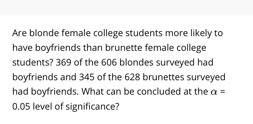Are blonde female college students more likely to
have boyfriends than brunette female college
students? 369 of the 606 blondes surveyed had
boyfriends and 345 of the 628 brunettes surveyed
had boyfriends. What can be concluded at the a =
0.05 level of significance?
