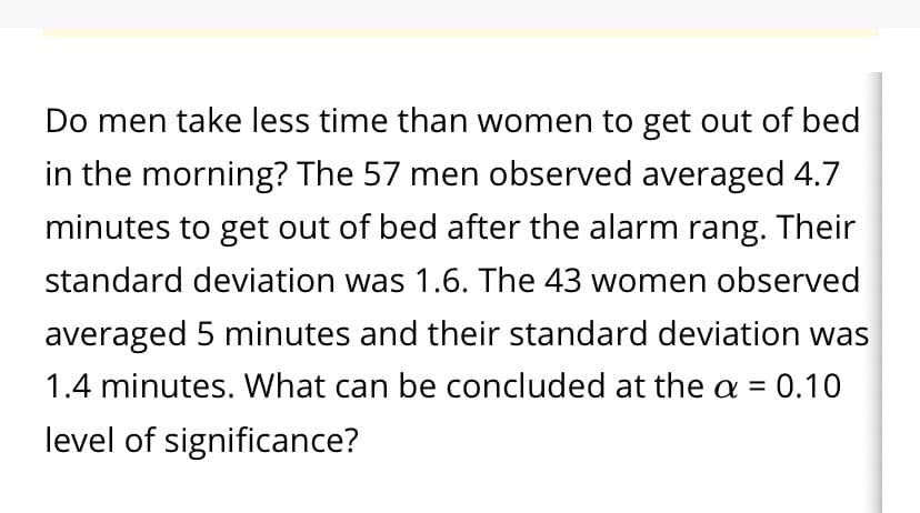 Do men take less time than women to get out of bed
in the morning? The 57 men observed averaged 4.7
minutes to get out of bed after the alarm rang. Their
standard deviation was 1.6. The 43 women observed
averaged 5 minutes and their standard deviation was
= 0.10
1.4 minutes. What can be concluded at the a =
%3D
level of significance?
