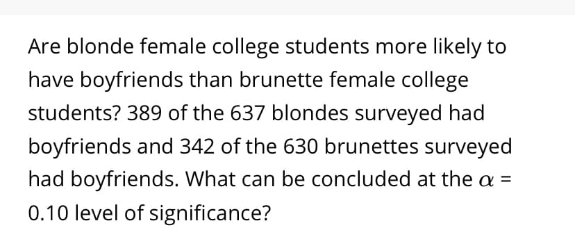 Are blonde female college students more likely to
have boyfriends than brunette female college
students? 389 of the 637 blondes surveyed had
boyfriends and 342 of the 630 brunettes surveyed
had boyfriends. What can be concluded at the a =
0.10 level of significance?
