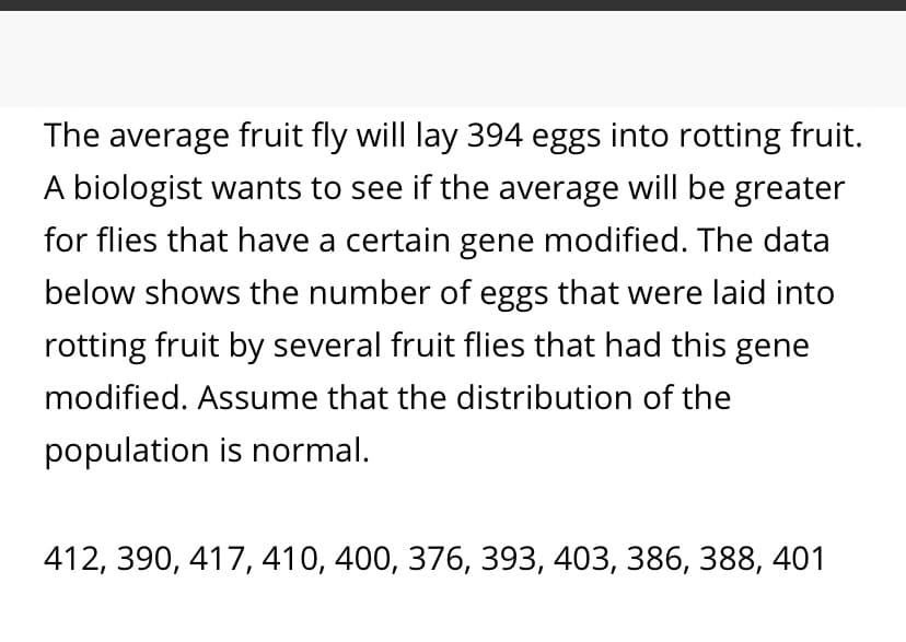 The average fruit fly will lay 394 eggs into rotting fruit.
A biologist wants to see if the average will be greater
for flies that have a certain gene modified. The data
below shows the number of eggs that were laid into
rotting fruit by several fruit flies that had this gene
modified. Assume that the distribution of the
population is normal.
412, 390, 417, 410, 400, 376, 393, 403, 386, 388, 401
