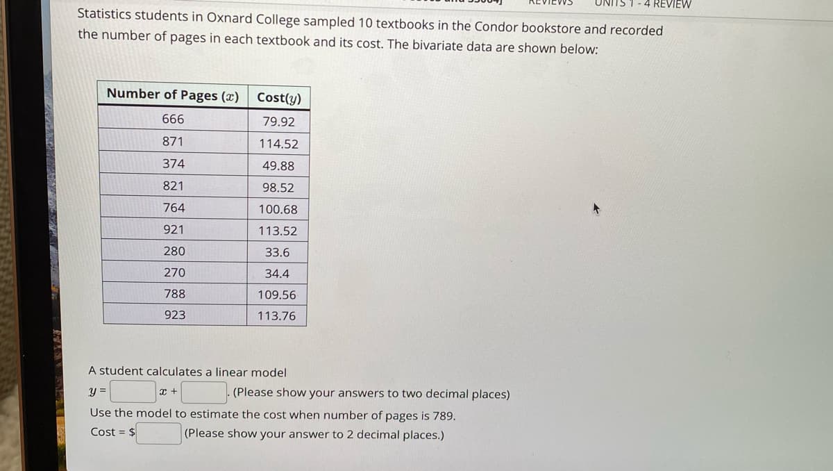 UNITS 1 - 4 REVIEW
Statistics students in Oxnard College sampled 10 textbooks in the Condor bookstore and recorded
the number of pages in each textbook and its cost. The bivariate data are shown below:
Number of Pages (x)
Cost(y)
666
79.92
871
114.52
374
49.88
821
98.52
764
100.68
921
113.52
280
33.6
270
34.4
788
109.56
923
113.76
A student calculates a linear model
y =
(Please show your answers to two decimal places)
Use the model to estimate the cost when number of pages is 789.
Cost = $
(Please show your answer to 2 decimal places.)
