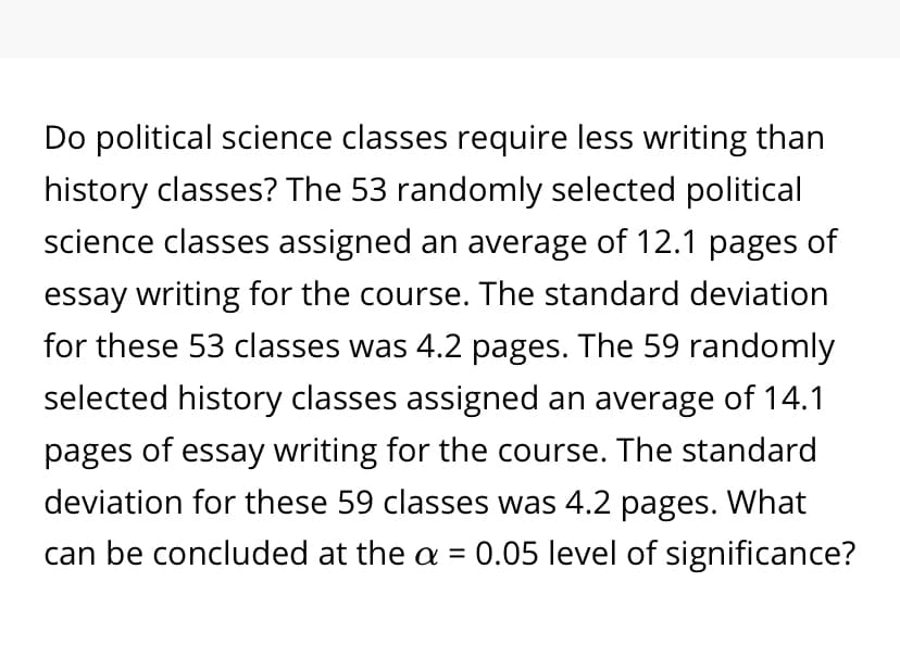 Do political science classes require less writing than
history classes? The 53 randomly selected political
science classes assigned an average of 12.1 pages of
essay writing for the course. The standard deviation
for these 53 classes was 4.2 pages. The 59 randomly
selected history classes assigned an average of 14.1
pages of essay writing for the course. The standard
deviation for these 59 classes was 4.2 pages. What
can be concluded at the a = 0.05 level of significance?
