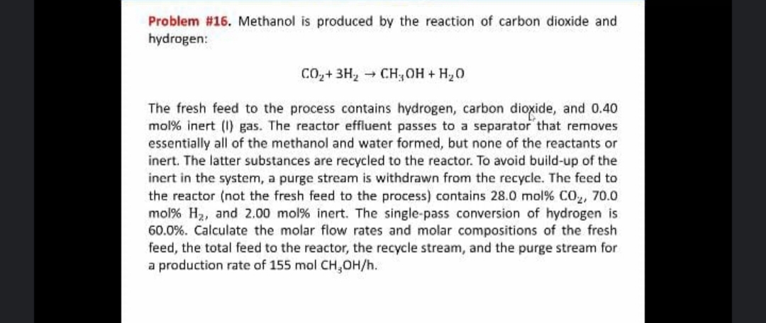 Problem #16. Methanol is produced by the reaction of carbon dioxide and
hydrogen:
CO,+ 3H, CH,OH + H,0
The fresh feed to the process contains hydrogen, carbon dioxide, and 0.40
mol% inert (I) gas. The reactor effluent passes to a separator that removes
essentially all of the methanol and water formed, but none of the reactants or
inert. The latter substances are recycled to the reactor. To avoid build-up of the
inert in the system, a purge stream is withdrawn from the recycle. The feed to
the reactor (not the fresh feed to the process) contains 28.0 mol% CO, 70.0
mol% H2, and 2.00 mol% inert. The single-pass conversion of hydrogen is
60.0%. Calculate the molar flow rates and molar compositions of the fresh
feed, the total feed to the reactor, the recycle stream, and the purge stream for
a production rate of 155 mol CH,OH/h.

