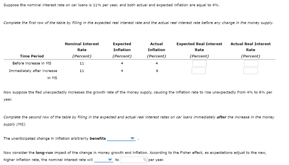 Suppose the nominal interest rate on car loans is 11% per year, and both actual and expected inflation are equal to 4%.
Complete the first row of the table by filling in the expected real interest rate and the actual real interest rate before any change in the money supply.
Nominal Interest
Expected
Actual
Expected Real Interest
Actual Real Interest
Rate
Inflation
Inflation
Rate
Rate
Time Period
(Percent)
(Percent)
(Percent)
(Percent)
(Percent)
Before increase in MS
11
4
Immediately after increase
11
in MS
Now suppose the Fed unexpectedly increases the growth rate of the money supply, causing the inflation rate to rise unexpectedly from 4% to 6% per
year.
Complete the second row of the table by filling in the expected and actual real interest rates on car loans immediately after the increase in the money
supply (MS).
The unanticipated change in inflation arbitrarily benefits
Now consider the long-run impact of the change in money growth and inflation. According to the Fisher effect, as expectations adjust to the new,
higher inflation rate, the nominal interest rate will
% per year.
