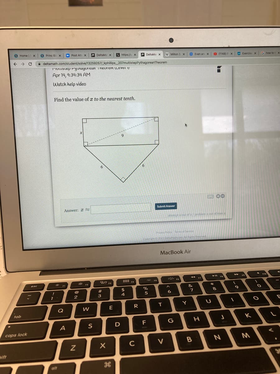 S Home
|EX
9 Princ Bi X
O Post Att x
E DeltaMa X
S https://X
E DeltaMa x
W Milton S X
O Evan an x O (1148) F x
E Exercise x
G how to tx
A deltamath.com/student/solve/13259257/_kphillips 207multistepPythagoreanTheorem
TIOLIScep Pgnuyoreun Tneorem ILEver
Apr 14, 9:34:34 AM
Watch help video
Find the value of x to the nearest tenth.
6.
6.
E 00
Answer: I
Submit Answer
attempt a out of 2/ problem 2 out of max 4
Privacy Policy Terms of Service
Copyright 2021 DeltaMath.com. All Rights Reserved.
MacBook Air
888
44
esc
F3
F4
FI
F2
24
%
&
*
#
9
2
3
4
Q
W
R
T
Y
tab
D
F
G
K
A
caps lock
C
V
aift
alt
