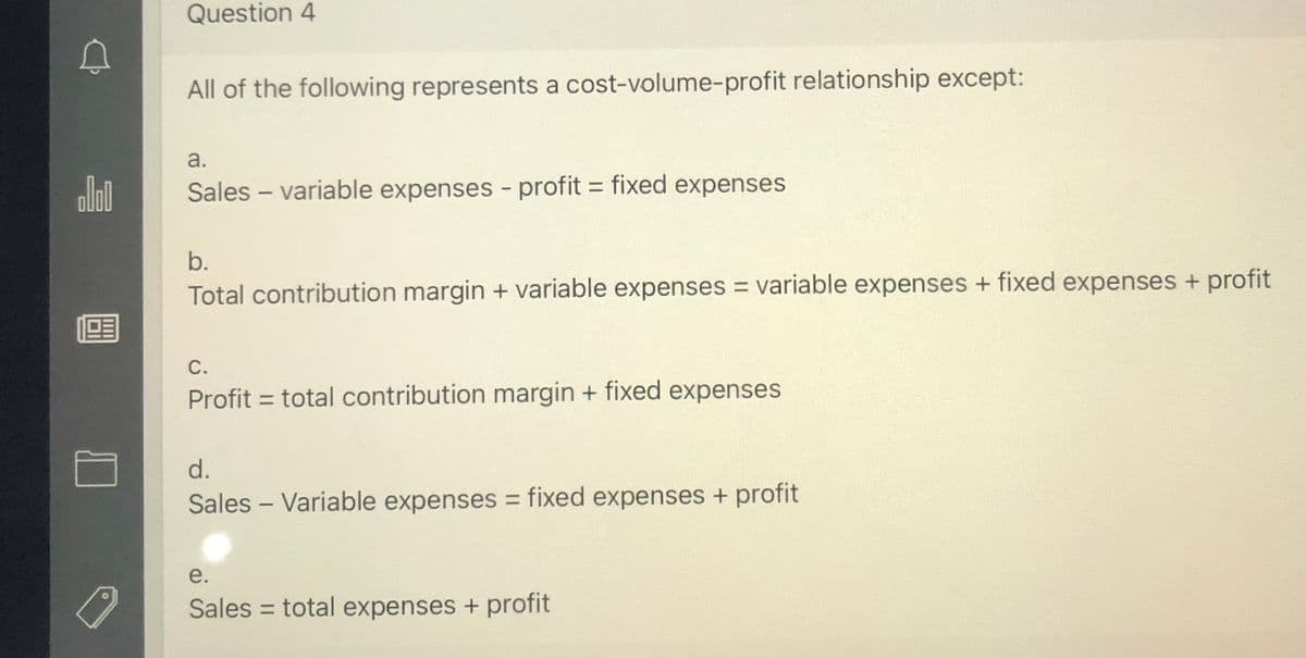 Question 4
All of the following represents a cost-volume-profit relationship except:
a.
olol
Sales – variable expenses - profit = fixed expenses
b.
Total contribution margin + variable expenses = variable expenses + fixed expenses + profit
С.
Profit = total contribution margin + fixed expenses
d.
Sales - Variable expenses = fixed expenses + profit
%3D
e.
Sales = total expenses + profit
