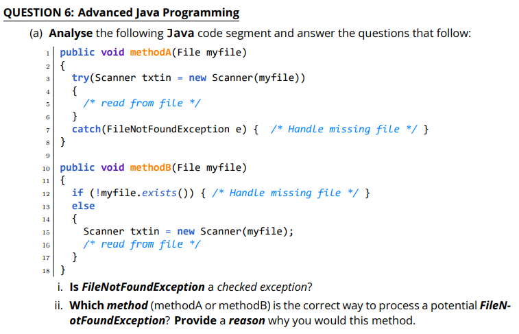 QUESTION 6: Advanced Java Programming
(a) Analyse the following Java code segment and answer the questions that follow:
1| public void methodA(File myfile)
2 {
try(Scanner txtin = new Scanner(myfile))
{
/* read from file */
}
catch(FileNotFoundException e) { /* Handle missing file */}
8}
3
6
9
10 public void methodB(File myfile)
11 {
if (!myfile.exists()) { /* Handle missing file */ }
else
12
13
{
Scanner txtin = new Scanner (myfile);
/* read from file */
}
18}
14
15
16
17
i. Is FileNotFoundException a checked exception?
ii. Which method (methodA or methodB) is the correct way to process a potential FileN-
otFoundException? Provide a reason why you would this method.
