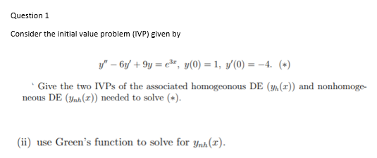 Question 1
Consider the initial value problem (IVP) given by
y" – 6y + 9y = e*, y(0) = 1, y(0) = -4. (*)
Give the two IVPS of the associated homogeonous DE (¼(x)) and nonhomoge-
neous DE (ynh(x)) needed to solve (*).
(ii) use Green's function to solve for ynh(x).
