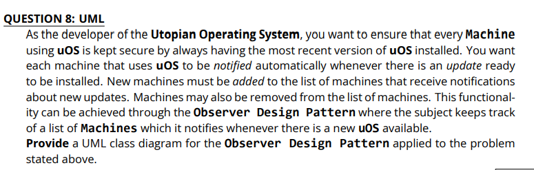 QUESTION 8: UML
As the developer of the Utopian Operating System, you want to ensure that every Machine
using uOS is kept secure by always having the most recent version of uOS installed. You want
each machine that uses uOS to be notified automatically whenever there is an update ready
to be installed. New machines must be added to the list of machines that receive notifications
about new updates. Machines may also be removed from the list of machines. This functional-
ity can be achieved through the Observer Design Pattern where the subject keeps track
of a list of Machines which it notifies whenever there is a new uOS available.
Provide a UML class diagram for the Observer Design Pattern applied to the problem
stated above.
