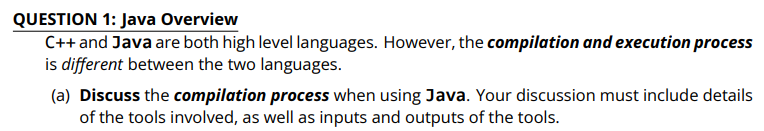 QUESTION 1: Java Overview
C++ and Java are both high level languages. However, the compilation and execution process
is different between the two languages.
(a) Discuss the compilation process when using Java. Your discussion must include details
of the tools involved, as well as inputs and outputs of the tools.
