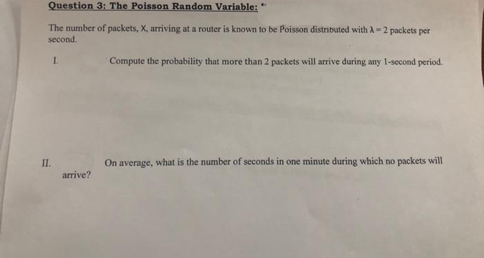 Question 3: The Poisson Random Variable:
The number of packets, X, arriving at a router is known to be Poisson distributed with A 2 packets per
second.
I.
Compute the probability that more than 2 packets will arrive during any 1-second period.
II.
On average, what is the number of seconds in one minute during which no packets will
arrive?
