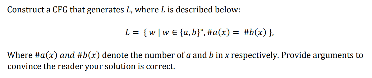 Construct a CFG that generates L, where L is described below:
L = {w|w€ {a, b}*, #a(x) = #b(x) },
Where #a(x) and #b(x) denote the number of a and b in x respectively. Provide arguments to
convince the reader your solution is correct.
