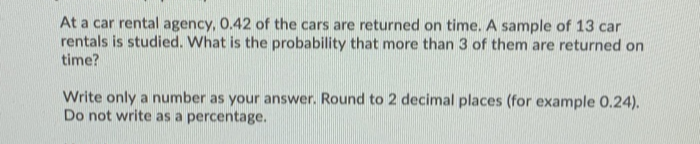 At a car rental agency, 0.42 of the cars are returned on time. A sample of 13 car
rentals is studied. What is the probability that more than 3 of them are returned on
time?
Write only a number as your answer. Round to 2 decimal places (for example 0.24).
Do not write as a percentage.
