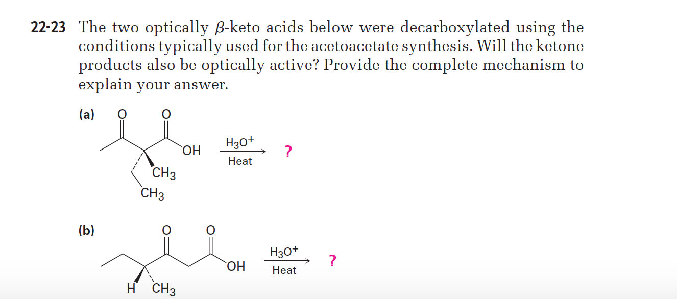 22-23 The two optically B-keto acids below were decarboxylated using the
conditions typically used for the acetoacetate synthesis. Will the ketone
products also be optically active? Provide the complete mechanism to
explain your answer.
(a)
Нао*
ОН
Нeat
СНз
СНз
(b)
Нзо*
ОН
Нeat
H CH3
