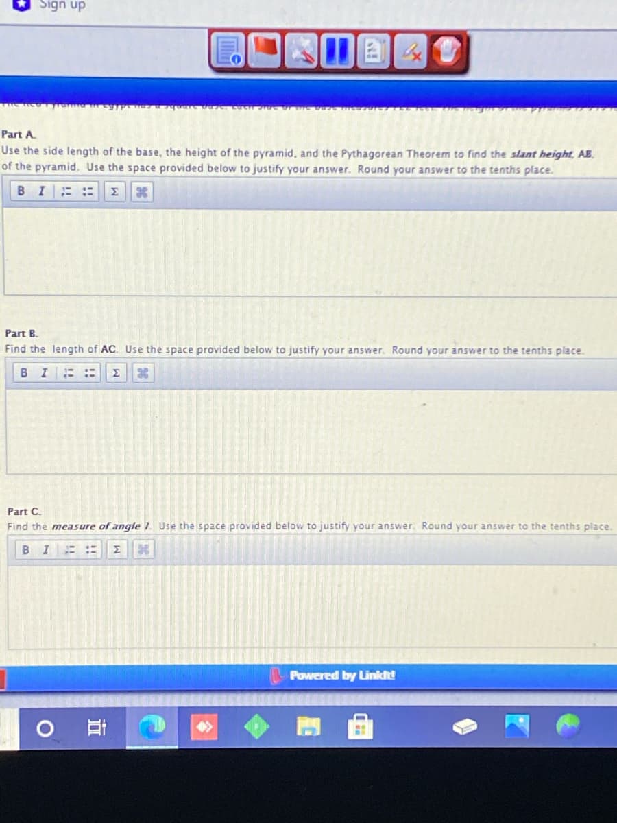 Sign up
Part A
Use the side length of the base, the height of the pyramid, and the Pythagorean Theorem to find the slant height, AB.
of the pyramid. Use the space provided below to justify your answer. Round your answer to the tenths place.
BI ::
Σ
Part B.
Find the length of AC. Use the space provided below to justify your answer. Round your answer to the tenths place.
B I
Σ
Part C.
Find the measure of anqle 1. Use the space provided below to justify your answer. Round your answer to the tenths place.
BI
Σ
Powered by Linkt!
96
立
