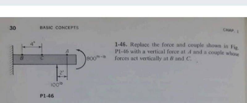 30
BASIC CONCEPTS
CHAP, 1
1-46. Replace the force and couple shown in Fig
Pl-46 with a vertical force at A and a couple whose
forces act vertically at B and C.
800"-tb
2'
100b
P1-46
00
