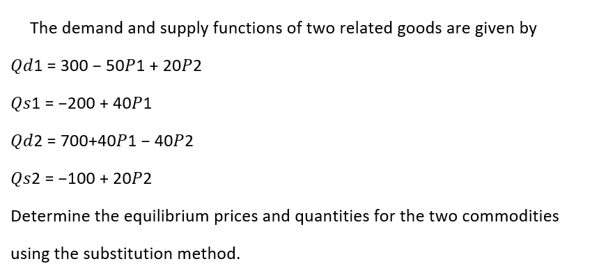 The demand and supply functions of two related goods are given by
Qd1 = 300 – 50P1 + 20P2
Qs1 = -200 + 40P1
Qd2 = 700+40P1 – 40P2
Qs2 = -100 + 20P2
Determine the equilibrium prices and quantities for the two commodities
using the substitution method.
