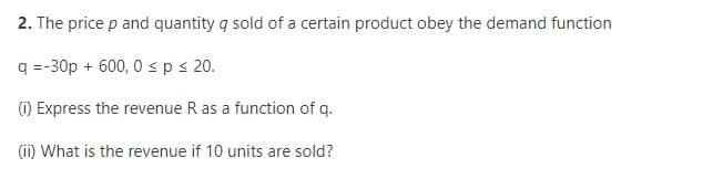 2. The price p and quantity q sold of a certain product obey the demand function
q =-30p + 600, 0 sp s 20.
(1) Express the revenue R as a function of q.
(ii) What is the revenue if 10 units are sold?
