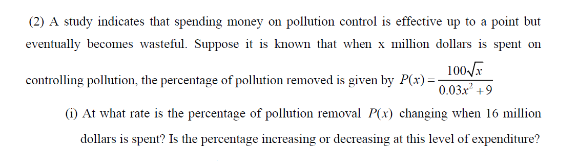 (2) A study indicates that spending money on pollution control is effective up to a point but
eventually becomes wasteful. Suppose it is known that when x million dollars is spent on
100-F
0.03x² +9
controlling pollution, the percentage of pollution removed is given by P(x)=
(i) At what rate is the percentage of pollution removal P(x) changing when 16 million
dollars is spent? Is the percentage increasing or decreasing at this level of expenditure?
