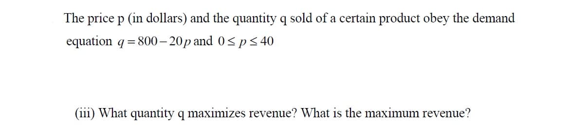 The price p (in dollars) and the quantity q sold of a certain product obey the demand
equation q = 800– 20p and 0< p< 40
(iii) What quantity q maximizes revenue? What is the maximum revenue?
