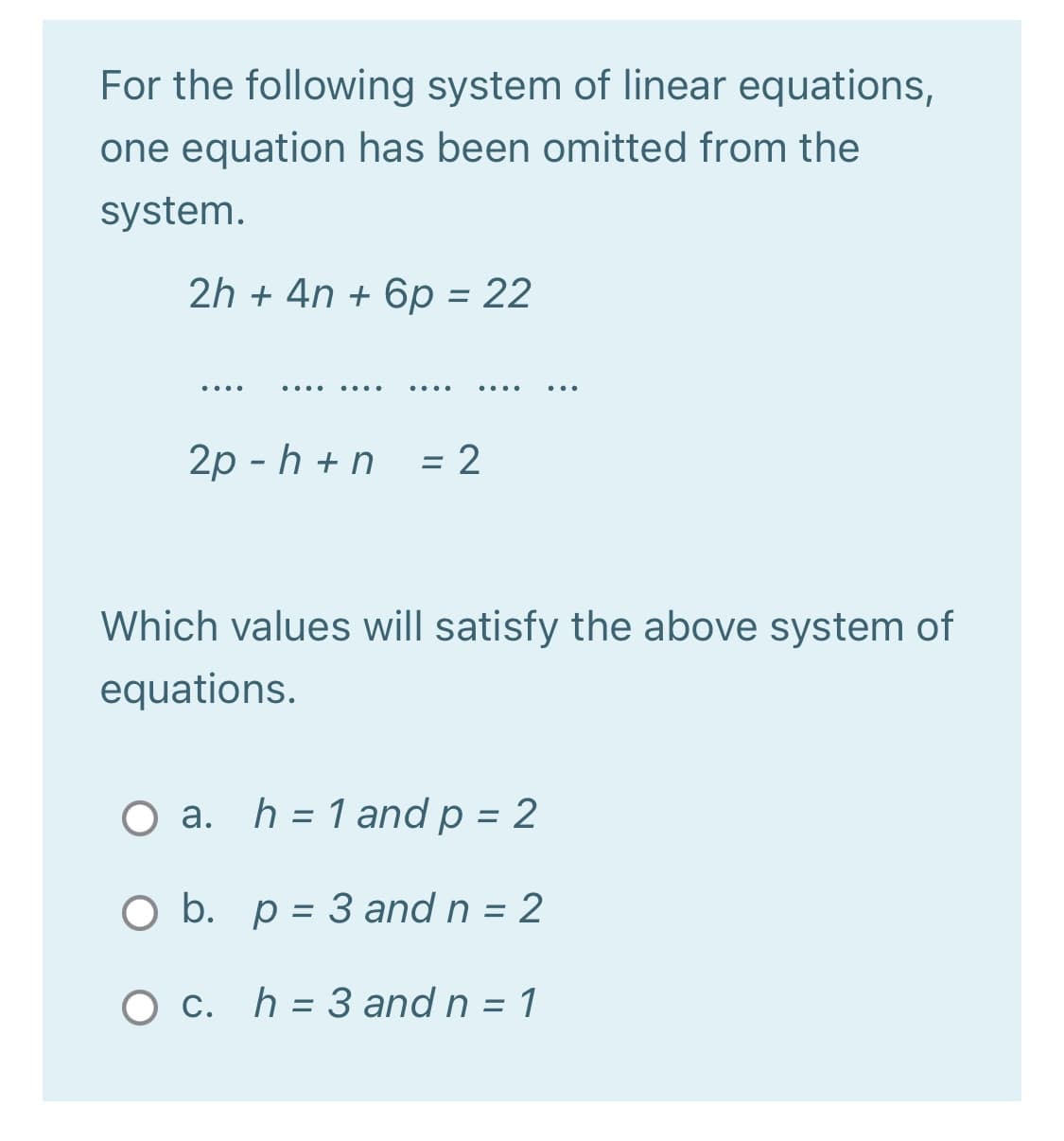 For the following system of linear equations,
one equation has been omitted from the
system.
2h + 4n + 6p = 22
2р - h +n
:2
Which values will satisfy the above system of
equations.
O a. h = 1 and p = 2
%3D
%3D
O b. p = 3 and n = 2
O c. h = 3 and n = 1
%3D

