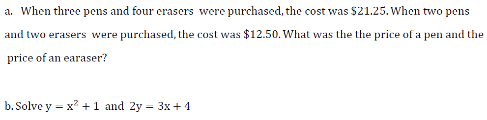 a. When three pens and four erasers were purchased, the cost was $21.25. When two pens
and two erasers were purchased, the cost was $12.50. What was the the price of a pen and the
price of an earaser?
b. Solve y = x2 +1 and 2y = 3x + 4
