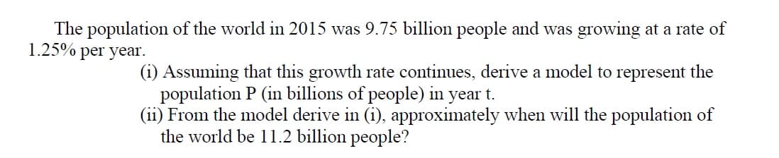 The population of the world in 2015 was 9.75 billion people and was growing at a rate of
1.25%
per year.
(i) Assuming that this growth rate continues, derive a model to represent the
population P (in billions of people) in year t.
(ii) From the model derive in (i), approximately when will the population of
the world be 11.2 billion people?

