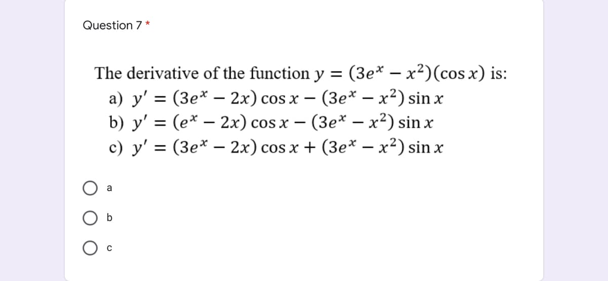 Question 7 *
The derivative of the function y = (3e* – x²)(cos x) is:
a) y' = (3e* – 2x) cos x – (3e* – x²) sin x
b) y' = (e* – 2x) cos x – (3e* – x²) sin x
c) y' = (3e* – 2x) cos x + (3e* – x²) sin x
a
b
