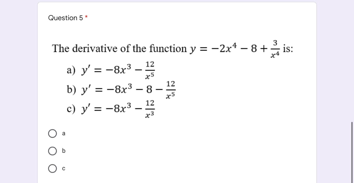 Question 5 *
The derivative of the function y
-2x4 – 8 +
3
is:
12
a) y' = -8x3 –
b) y' = -8x3 – 8 –2
–
12
c) y' = –8x³
a
