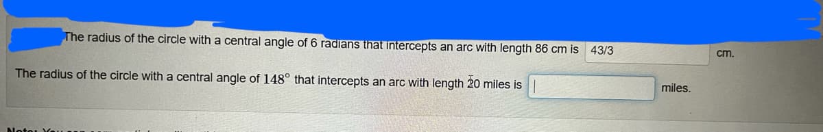 The radius of the circle with a central angle of 6 radians that intercepts an arc with length 86 cm is 43/3
cm.
The radius of the circle with a central angle of 148° that intercepts an arc with length 20 miles is
miles.
