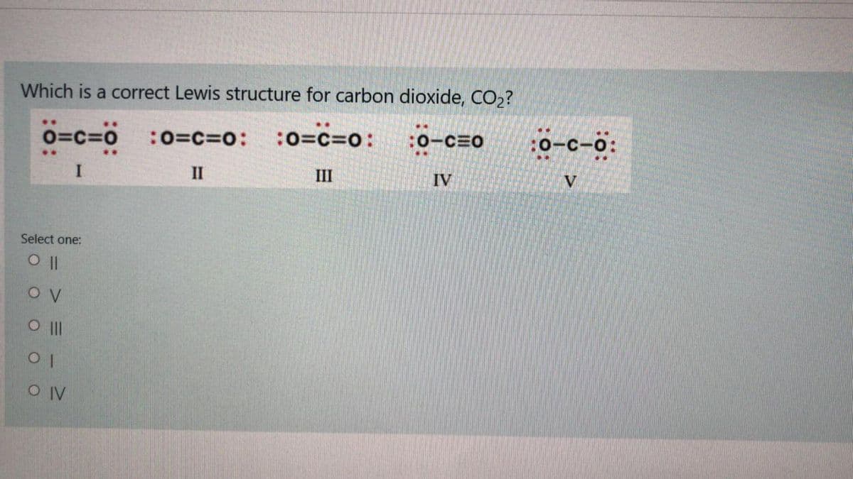 Which is a correct Lewis structure for carbon dioxide, CO2?
o=c=0
:0-CEo
0-c-o:
:0=C=0:
:o=c=o:
II
III
IV
V
Select one:
O V
O II
OIV
