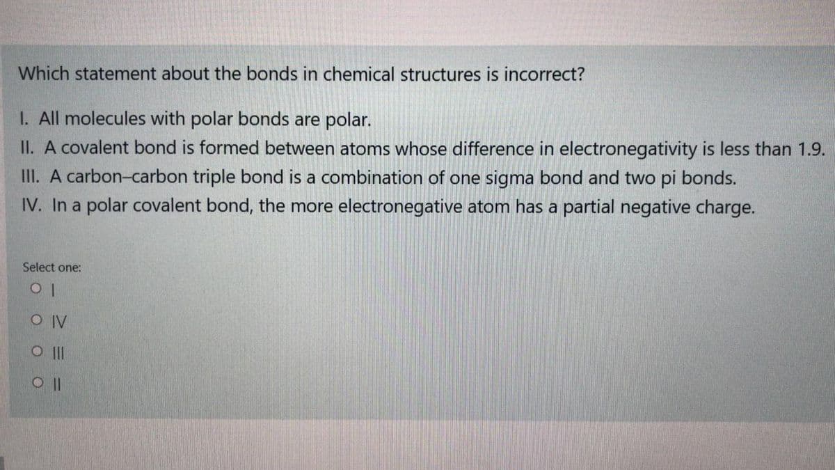Which statement about the bonds in chemical structures is incorrect?
I. All molecules with polar bonds are polar.
II. A covalent bond is formed between atoms whose difference in electronegativity is less than 1.9.
II. A carbon-carbon triple bond is a combination of one sigma bond and two pi bonds.
IV. In a polar covalent bond, the more electronegative atom has a partial negative charge.
Select one:
O IV
