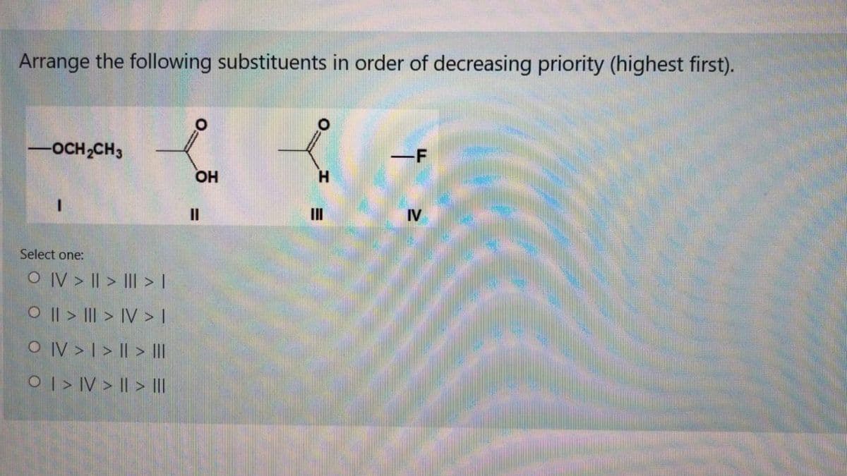Arrange the following substituents in order of decreasing priority (highest first).
-OCH2CH3
-F
OH
II
IV
Select one:
O IV > || > III > I
O || > III > IV > I
O IV > I > || > III
OI > IV > I| > I|
