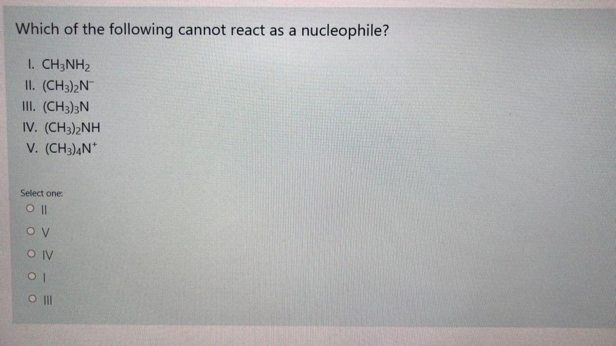 Which of the following cannot react as a nucleophile?
I. CH3NH2
II. (CH3)2N
III. (CH3)3N
IV. (CH3)2NH
V. (CH3)4N*
Select one:
O IV
O II
