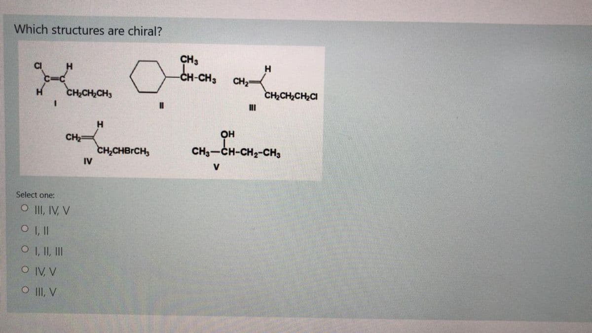 Which structures are chiral?
CH3
CH-CH3
CI
H.
CH2
CH,CH,CH3
CH2CH2CH2CI
II
H
OH
CH2=
CH,CHBRCH,
CH3-CH-CH2-CH,
IV
V
Select one:
O II, IV, V
O I, I
O , I, II
OIV, V
O II, V
