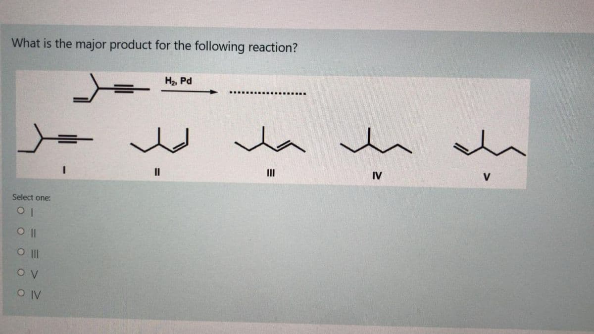 What is the major product for the following reaction?
H2, Pd
.... ...... ........
II
II
IV
V
Select one:
O II
O IV
