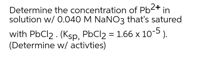 Determine the concentration of Pb2+ in
solution w/ 0.040 M NANO3 that's satured
with PbCl2 . (Ksp, PbCl2 = 1.66 x 10-5 ).
(Determine w/ activties)

