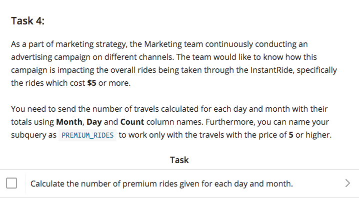 Task 4:
As a part of marketing strategy, the Marketing team continuously conducting an
advertising campaign on different channels. The team would like to know how this
campaign is impacting the overall rides being taken through the InstantRide, specifically
the rides which cost $5 or more.
You need to send the number of travels calculated for each day and month with their
totals using Month, Day and Count column names. Furthermore, you can name your
subquery as PREMIUM_RIDES to work only with the travels with the price of 5 or higher.
Task
Calculate the number of premium rides given for each day and month.
<>
