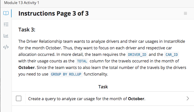 Module 13 Activity 1
Instructions Page 3 of 3
Task 3:
Lal
The Driver Relationship team wants to analyze drivers and their car usages in InstantRide
</>
for the month October. Thus, they want to focus on each driver and respective car
allocation occurred. In more detail, the team requires the DRIVER_ID and the CAR_ID
with their usage counts as the TOTAL column for the travels occurred in the month of
October. Since the team wants to also learn the total number of the travels by the drivers
you need to use GROUP BY ROLLUP functionality.
Task
Create a query to analyze car usage for the month of October.
